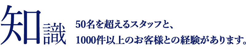 知識 50名を超えるスタッフと、1000件以上のお客様との経験があります。